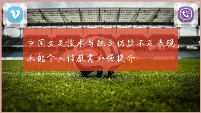 中国女足技术与配合仍显不足表现未能令人信服需加强提升