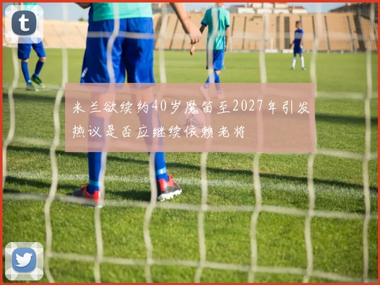 米兰欲续约40岁魔笛至2027年引发热议是否应继续依赖老将