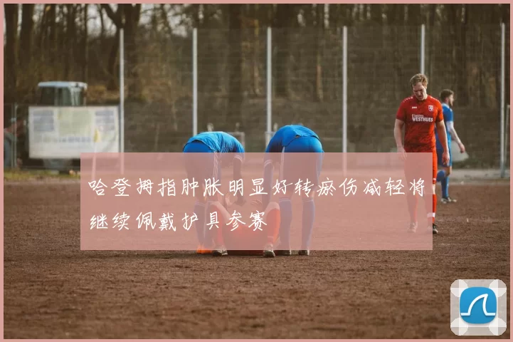 哈登拇指肿胀明显好转瘀伤减轻将继续佩戴护具参赛
