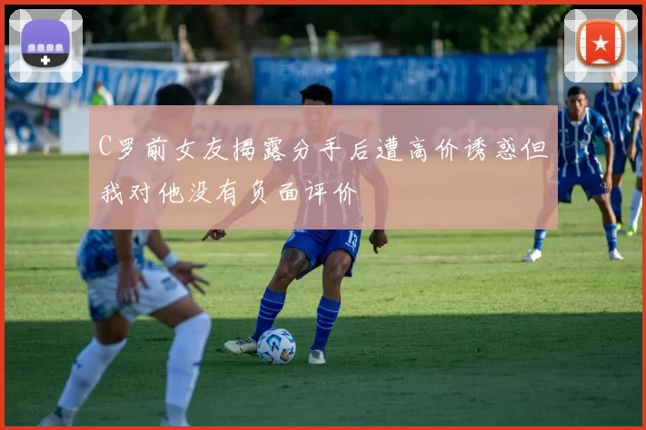 C罗前女友揭露分手后遭高价诱惑但我对他没有负面评价