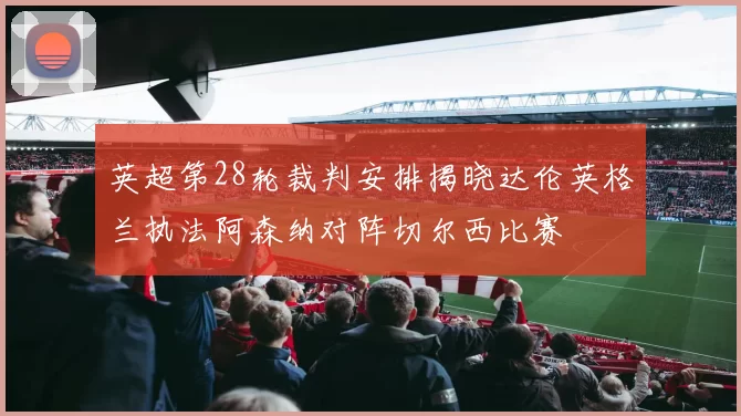 英超第28轮裁判安排揭晓达伦英格兰执法阿森纳对阵切尔西比赛
