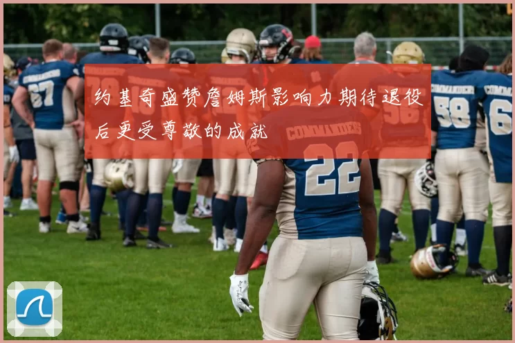 约基奇盛赞詹姆斯影响力期待退役后更受尊敬的成就