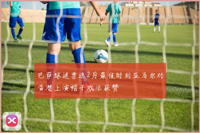 巴萨球迷票选2月最佳时刻亚马尔对黄潜上演帽子戏法获赞