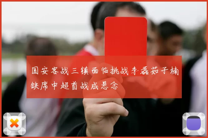国安客战三镇面临挑战李磊茹子楠缺席中超首战成悬念
