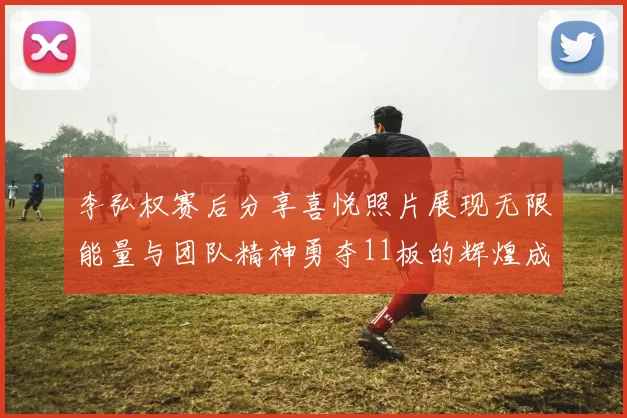 李弘权赛后分享喜悦照片展现无限能量与团队精神勇夺11板的辉煌成就