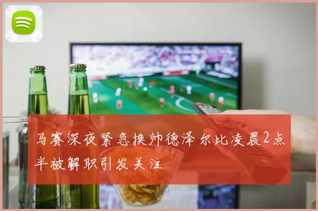 马赛深夜紧急换帅德泽尔比凌晨2点半被解职引发关注