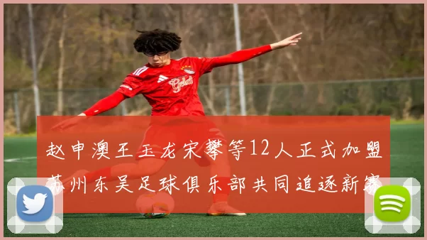 赵申澳王玉龙宋攀等12人正式加盟苏州东吴足球俱乐部共同追逐新赛季目标
