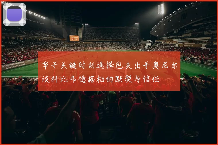 华子关键时刻选择包夹出手奥尼尔谈科比韦德搭档的默契与信任