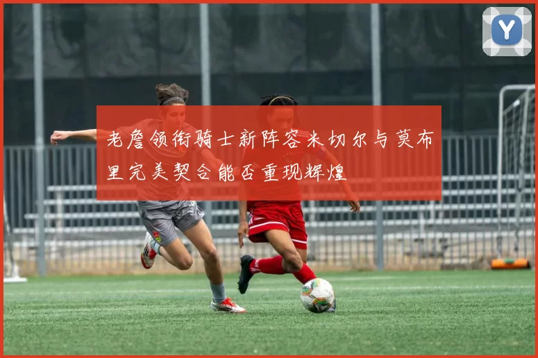 老詹领衔骑士新阵容米切尔与莫布里完美契合能否重现辉煌