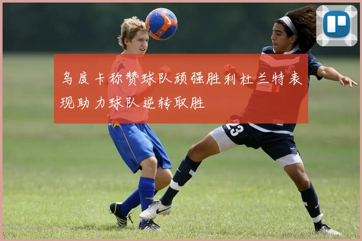 乌度卡称赞球队顽强胜利杜兰特表现助力球队逆转取胜