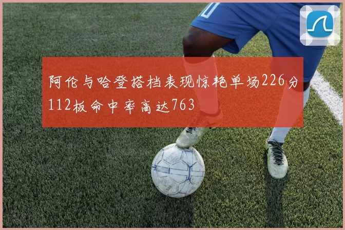 阿伦与哈登搭档表现惊艳单场226分112板命中率高达763